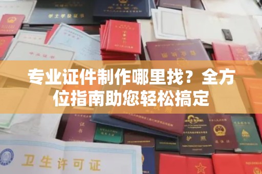 蕉城专业证件制作哪里找？全方位指南助您轻松搞定